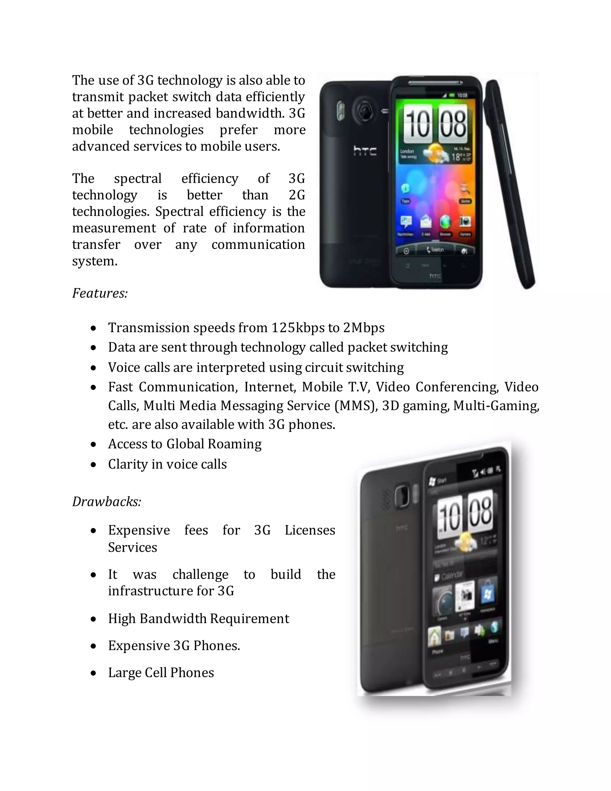 The use of 3G technology is also able to
transmit packet switch data efficiently
at better and increased bandwidth. 3G
mobile technologies prefer more
advanced services to mobile users.
The spectral efficiency of 3G
technology is better than 2G
technologies. Spectral efficiency is the
measurement of rate of information
transfer over any communication
system.
Features:
 Transmission speeds from 125kbps to 2Mbps
 Data are sent through technology called packet switching
 Voice calls are interpreted using circuit switching
 Fast Communication, Internet, Mobile T.V, Video Conferencing, Video
Calls, Multi Media Messaging Service (MMS), 3D gaming, Multi-Gaming,
etc. are also available with 3G phones.
 Access to Global Roaming
 Clarity in voice calls
Drawbacks:
 Expensive fees for 3G Licenses
Services
 It was challenge to build the
infrastructure for 3G
 High Bandwidth Requirement
 Expensive 3G Phones.
 Large Cell Phones
 