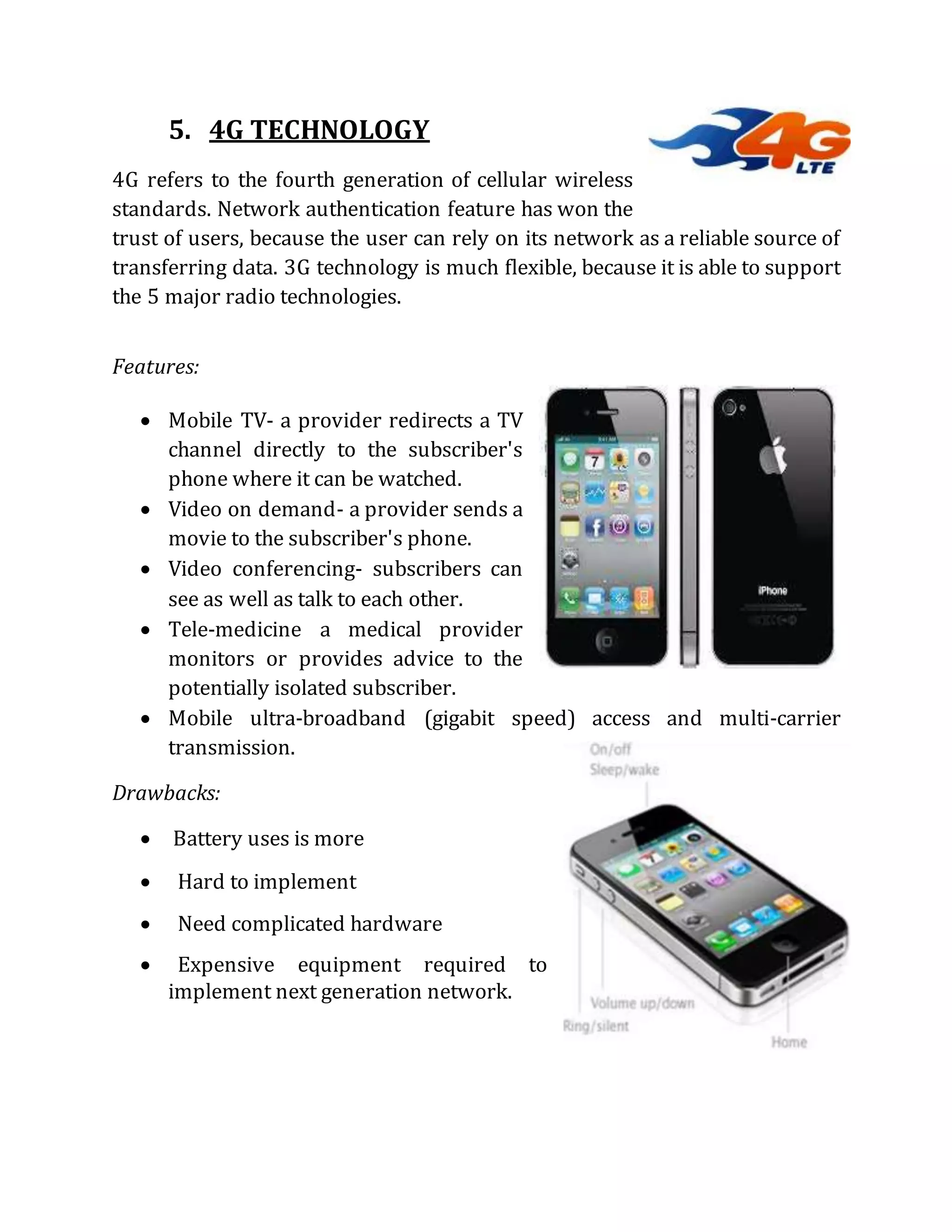 5. 4G TECHNOLOGY
4G refers to the fourth generation of cellular wireless
standards. Network authentication feature has won the
trust of users, because the user can rely on its network as a reliable source of
transferring data. 3G technology is much flexible, because it is able to support
the 5 major radio technologies.
Features:
 Mobile TV- a provider redirects a TV
channel directly to the subscriber's
phone where it can be watched.
 Video on demand- a provider sends a
movie to the subscriber's phone.
 Video conferencing- subscribers can
see as well as talk to each other.
 Tele-medicine a medical provider
monitors or provides advice to the
potentially isolated subscriber.
 Mobile ultra-broadband (gigabit speed) access and multi-carrier
transmission.
Drawbacks:
 Battery uses is more
 Hard to implement
 Need complicated hardware
 Expensive equipment required to
implement next generation network.
 