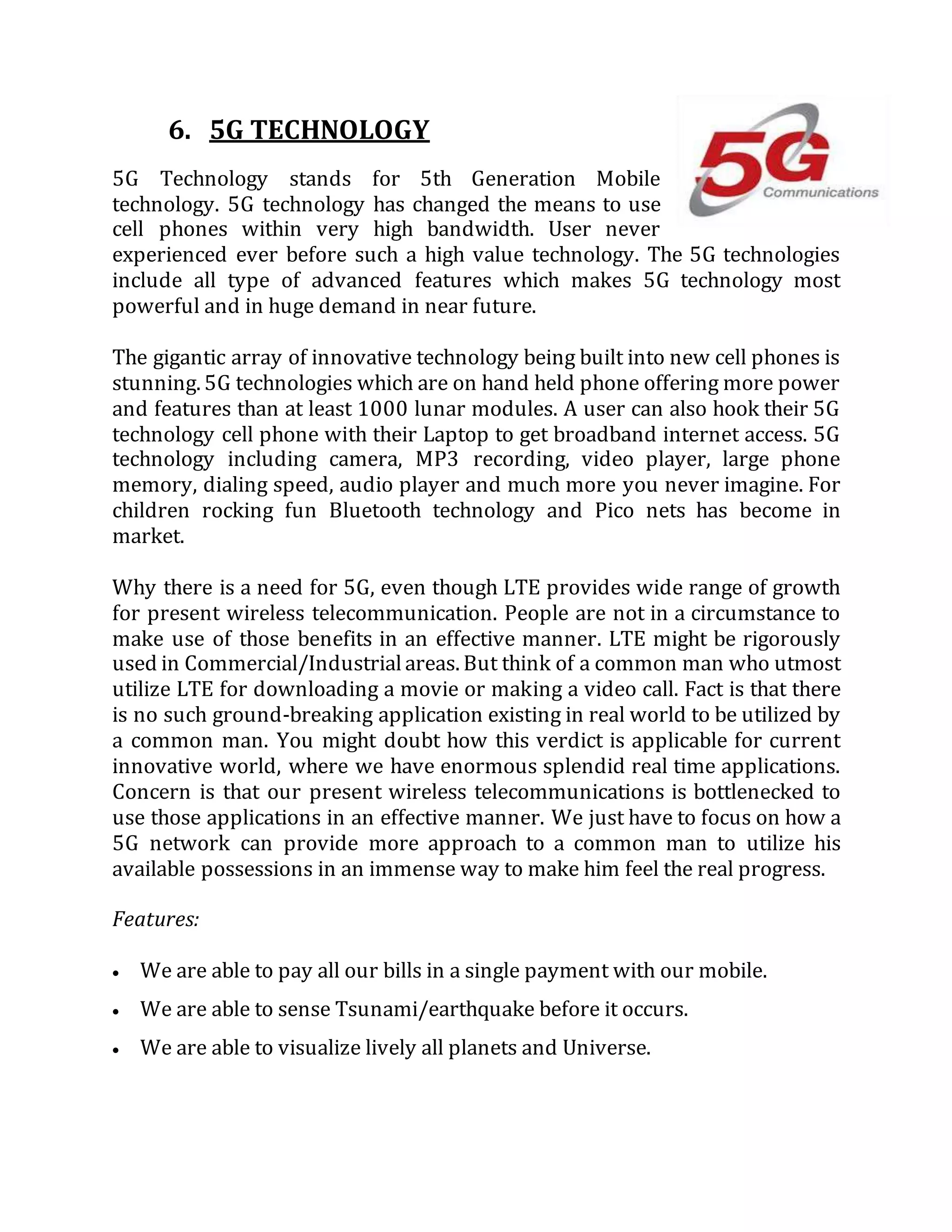 6. 5G TECHNOLOGY
5G Technology stands for 5th Generation Mobile
technology. 5G technology has changed the means to use
cell phones within very high bandwidth. User never
experienced ever before such a high value technology. The 5G technologies
include all type of advanced features which makes 5G technology most
powerful and in huge demand in near future.
The gigantic array of innovative technology being built into new cell phones is
stunning. 5G technologies which are on hand held phone offering more power
and features than at least 1000 lunar modules. A user can also hook their 5G
technology cell phone with their Laptop to get broadband internet access. 5G
technology including camera, MP3 recording, video player, large phone
memory, dialing speed, audio player and much more you never imagine. For
children rocking fun Bluetooth technology and Pico nets has become in
market.
Why there is a need for 5G, even though LTE provides wide range of growth
for present wireless telecommunication. People are not in a circumstance to
make use of those benefits in an effective manner. LTE might be rigorously
used in Commercial/Industrialareas. But think of a common man who utmost
utilize LTE for downloading a movie or making a video call. Fact is that there
is no such ground-breaking application existing in real world to be utilized by
a common man. You might doubt how this verdict is applicable for current
innovative world, where we have enormous splendid real time applications.
Concern is that our present wireless telecommunications is bottlenecked to
use those applications in an effective manner. We just have to focus on how a
5G network can provide more approach to a common man to utilize his
available possessions in an immense way to make him feel the real progress.
Features:
 We are able to pay all our bills in a single payment with our mobile.
 We are able to sense Tsunami/earthquake before it occurs.
 We are able to visualize lively all planets and Universe.
 