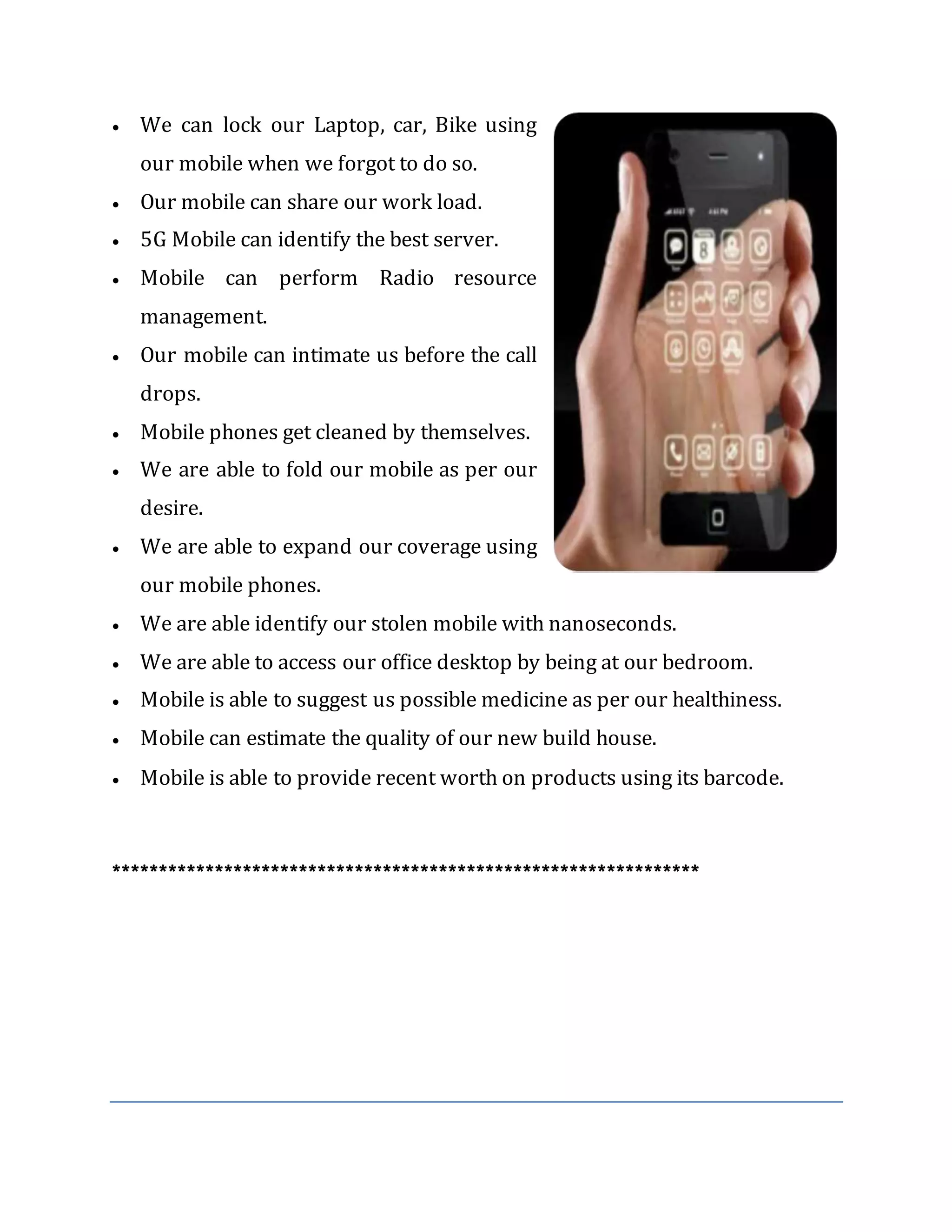  We can lock our Laptop, car, Bike using
our mobile when we forgot to do so.
 Our mobile can share our work load.
 5G Mobile can identify the best server.
 Mobile can perform Radio resource
management.
 Our mobile can intimate us before the call
drops.
 Mobile phones get cleaned by themselves.
 We are able to fold our mobile as per our
desire.
 We are able to expand our coverage using
our mobile phones.
 We are able identify our stolen mobile with nanoseconds.
 We are able to access our office desktop by being at our bedroom.
 Mobile is able to suggest us possible medicine as per our healthiness.
 Mobile can estimate the quality of our new build house.
 Mobile is able to provide recent worth on products using its barcode.
***************************************************************
 