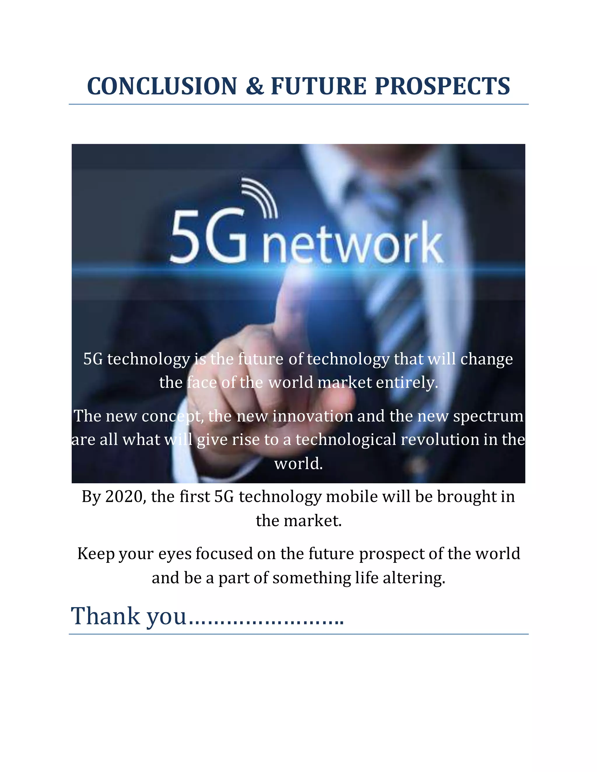 CONCLUSION & FUTURE PROSPECTS
5G technology is the future of technology that will change
the face of the world market entirely.
The new concept, the new innovation and the new spectrum
are all what will give rise to a technological revolution in the
world.
By 2020, the first 5G technology mobile will be brought in
the market.
Keep your eyes focused on the future prospect of the world
and be a part of something life altering.
Thank you…………………….
 