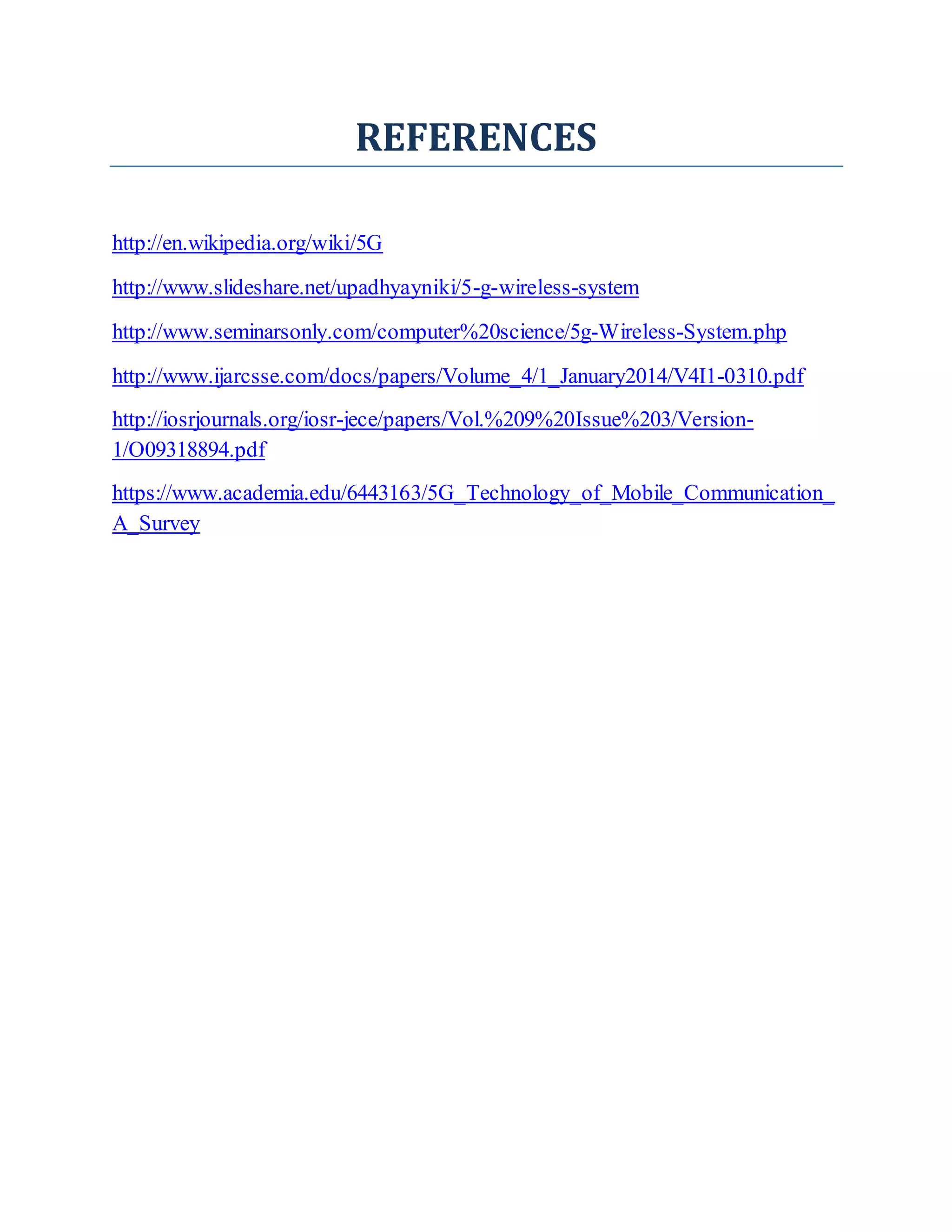 REFERENCES
http://en.wikipedia.org/wiki/5G
http://www.slideshare.net/upadhyayniki/5-g-wireless-system
http://www.seminarsonly.com/computer%20science/5g-Wireless-System.php
http://www.ijarcsse.com/docs/papers/Volume_4/1_January2014/V4I1-0310.pdf
http://iosrjournals.org/iosr-jece/papers/Vol.%209%20Issue%203/Version-
1/O09318894.pdf
https://www.academia.edu/6443163/5G_Technology_of_Mobile_Communication_
A_Survey
 