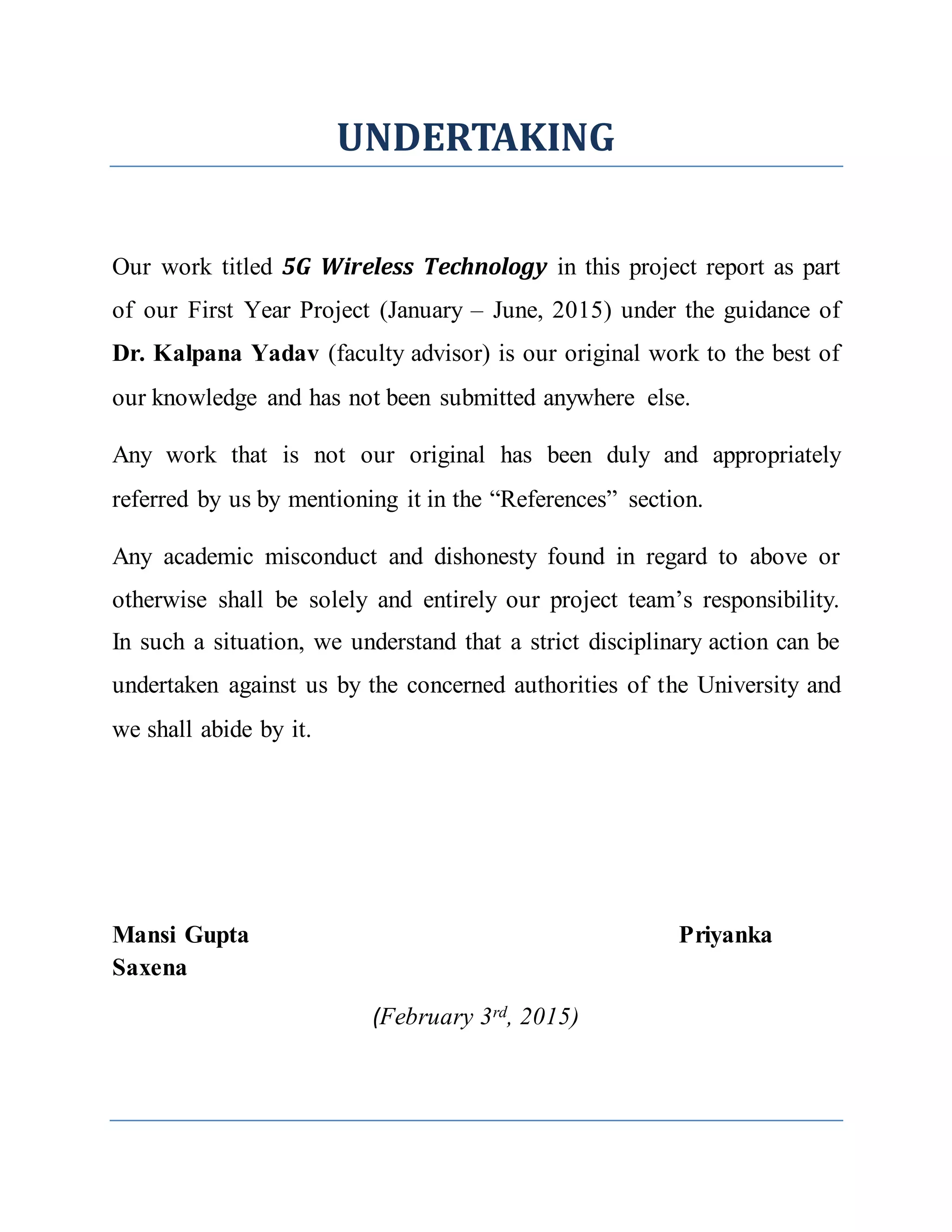 UNDERTAKING
Our work titled 5G Wireless Technology in this project report as part
of our First Year Project (January – June, 2015) under the guidance of
Dr. Kalpana Yadav (faculty advisor) is our original work to the best of
our knowledge and has not been submitted anywhere else.
Any work that is not our original has been duly and appropriately
referred by us by mentioning it in the “References” section.
Any academic misconduct and dishonesty found in regard to above or
otherwise shall be solely and entirely our project team’s responsibility.
In such a situation, we understand that a strict disciplinary action can be
undertaken against us by the concerned authorities of the University and
we shall abide by it.
Mansi Gupta Priyanka
Saxena
(February 3rd, 2015)
 