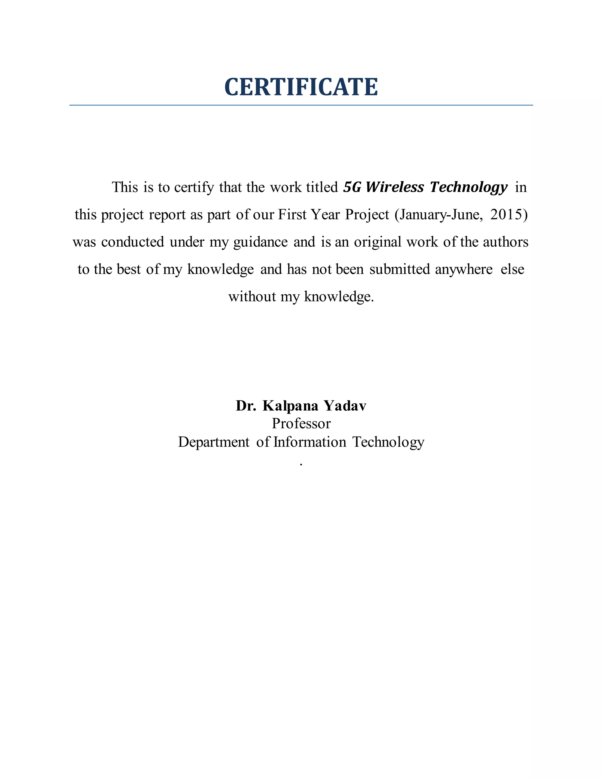 CERTIFICATE
This is to certify that the work titled 5G Wireless Technology in
this project report as part of our First Year Project (January-June, 2015)
was conducted under my guidance and is an original work of the authors
to the best of my knowledge and has not been submitted anywhere else
without my knowledge.
Dr. Kalpana Yadav
Professor
Department of Information Technology
.
 