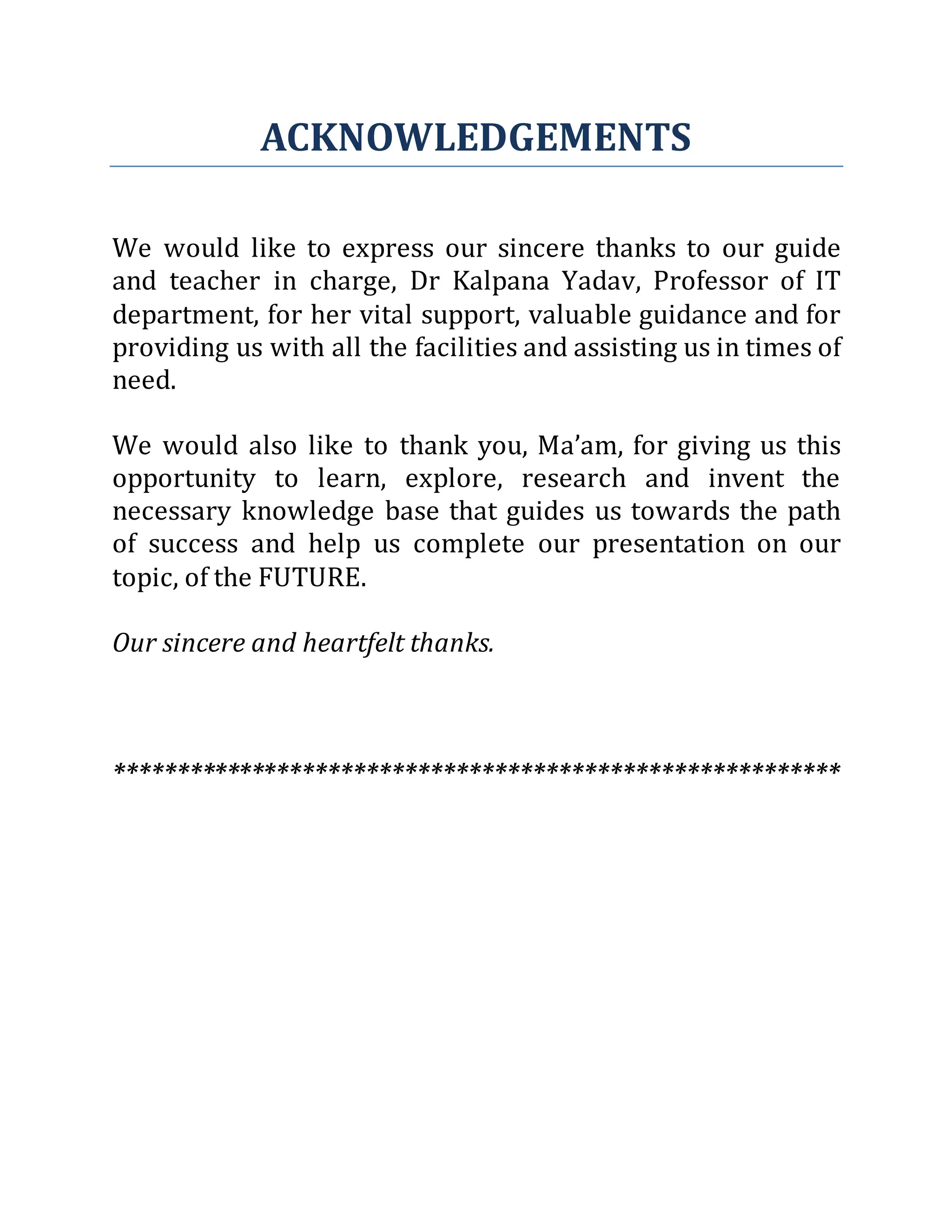 ACKNOWLEDGEMENTS
We would like to express our sincere thanks to our guide
and teacher in charge, Dr Kalpana Yadav, Professor of IT
department, for her vital support, valuable guidance and for
providing us with all the facilities and assisting us in times of
need.
We would also like to thank you, Ma’am, for giving us this
opportunity to learn, explore, research and invent the
necessary knowledge base that guides us towards the path
of success and help us complete our presentation on our
topic, of the FUTURE.
Our sincere and heartfelt thanks.
*********************************************************
 