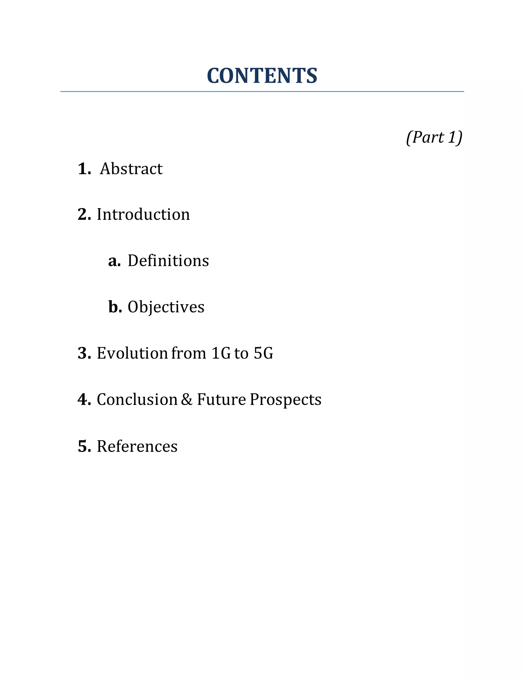 CONTENTS
(Part 1)
1. Abstract
2. Introduction
a. Definitions
b. Objectives
3. Evolutionfrom 1G to 5G
4. Conclusion& Future Prospects
5. References
 