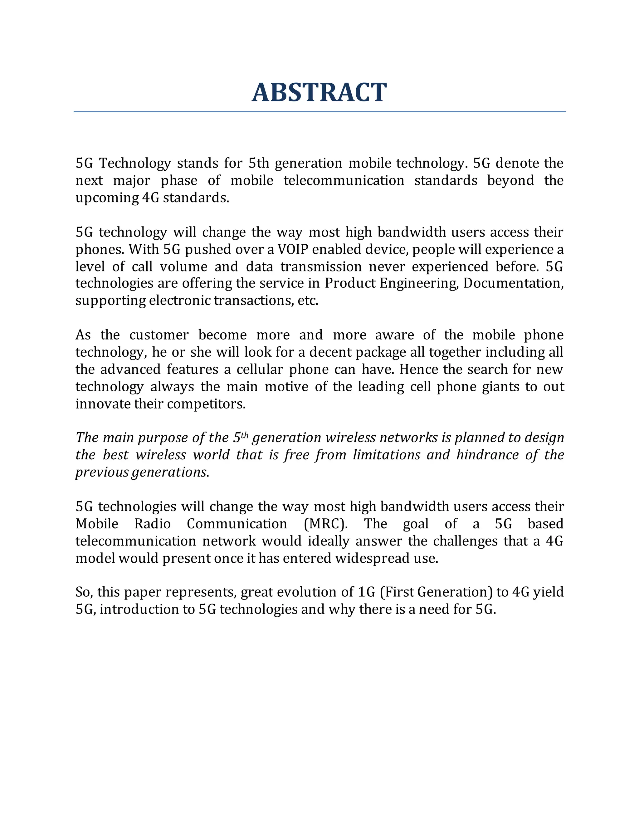ABSTRACT
5G Technology stands for 5th generation mobile technology. 5G denote the
next major phase of mobile telecommunication standards beyond the
upcoming 4G standards.
5G technology will change the way most high bandwidth users access their
phones. With 5G pushed over a VOIP enabled device, people will experience a
level of call volume and data transmission never experienced before. 5G
technologies are offering the service in Product Engineering, Documentation,
supporting electronic transactions, etc.
As the customer become more and more aware of the mobile phone
technology, he or she will look for a decent package all together including all
the advanced features a cellular phone can have. Hence the search for new
technology always the main motive of the leading cell phone giants to out
innovate their competitors.
The main purpose of the 5th generation wireless networks is planned to design
the best wireless world that is free from limitations and hindrance of the
previous generations.
5G technologies will change the way most high bandwidth users access their
Mobile Radio Communication (MRC). The goal of a 5G based
telecommunication network would ideally answer the challenges that a 4G
model would present once it has entered widespread use.
So, this paper represents, great evolution of 1G (First Generation) to 4G yield
5G, introduction to 5G technologies and why there is a need for 5G.
 