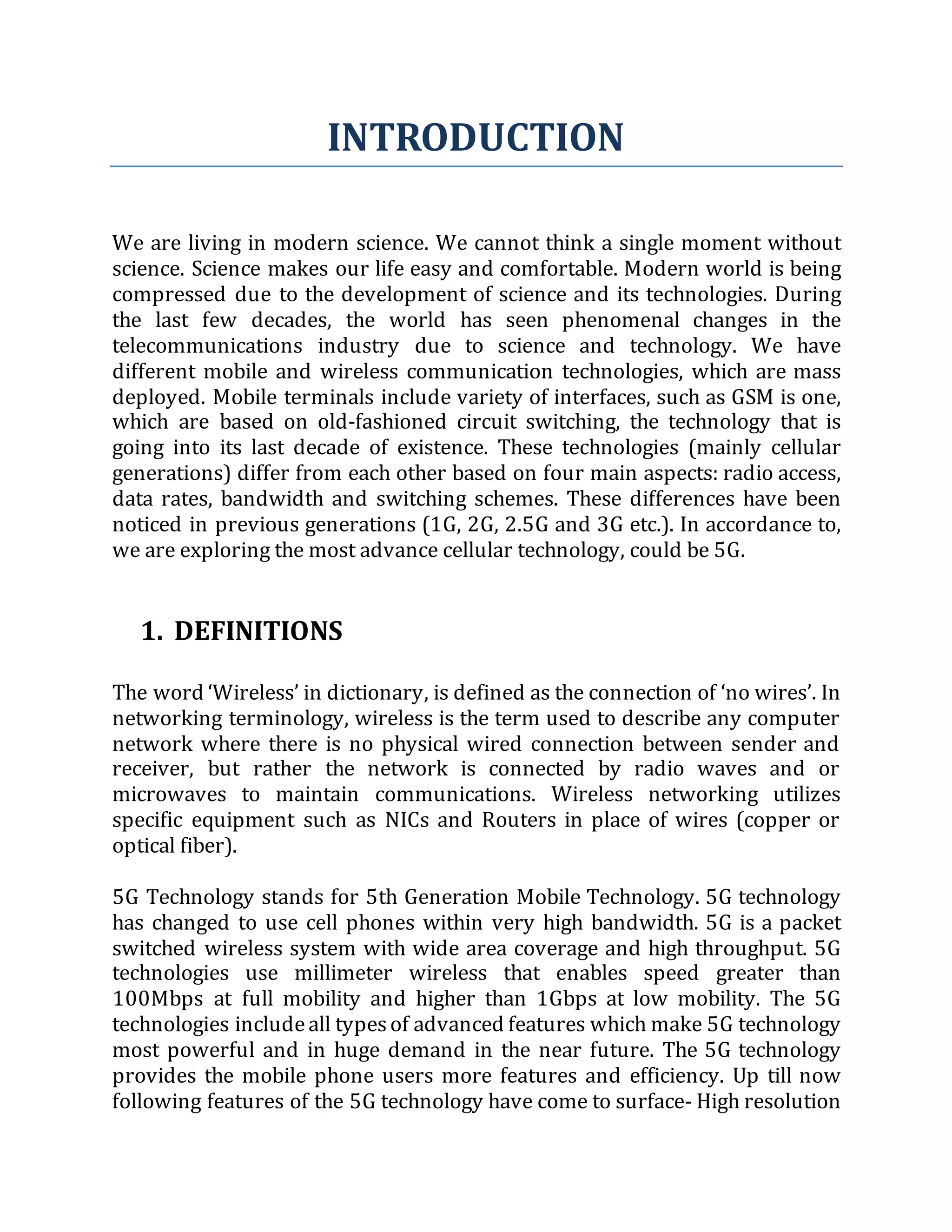 INTRODUCTION
We are living in modern science. We cannot think a single moment without
science. Science makes our life easy and comfortable. Modern world is being
compressed due to the development of science and its technologies. During
the last few decades, the world has seen phenomenal changes in the
telecommunications industry due to science and technology. We have
different mobile and wireless communication technologies, which are mass
deployed. Mobile terminals include variety of interfaces, such as GSM is one,
which are based on old-fashioned circuit switching, the technology that is
going into its last decade of existence. These technologies (mainly cellular
generations) differ from each other based on four main aspects: radio access,
data rates, bandwidth and switching schemes. These differences have been
noticed in previous generations (1G, 2G, 2.5G and 3G etc.). In accordance to,
we are exploring the most advance cellular technology, could be 5G.
1. DEFINITIONS
The word ‘Wireless’ in dictionary, is defined as the connection of ‘no wires’. In
networking terminology, wireless is the term used to describe any computer
network where there is no physical wired connection between sender and
receiver, but rather the network is connected by radio waves and or
microwaves to maintain communications. Wireless networking utilizes
specific equipment such as NICs and Routers in place of wires (copper or
optical fiber).
5G Technology stands for 5th Generation Mobile Technology. 5G technology
has changed to use cell phones within very high bandwidth. 5G is a packet
switched wireless system with wide area coverage and high throughput. 5G
technologies use millimeter wireless that enables speed greater than
100Mbps at full mobility and higher than 1Gbps at low mobility. The 5G
technologies includeall typesof advanced features which make 5G technology
most powerful and in huge demand in the near future. The 5G technology
provides the mobile phone users more features and efficiency. Up till now
following features of the 5G technology have come to surface- High resolution
 