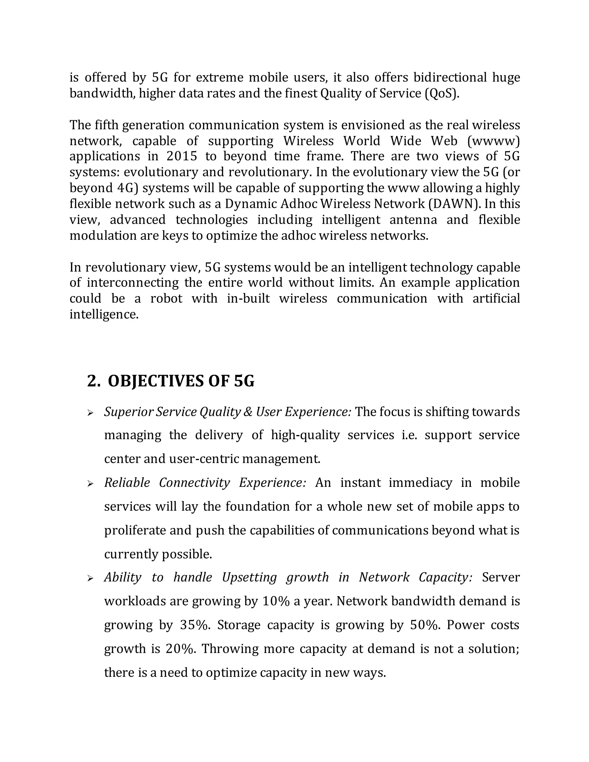 is offered by 5G for extreme mobile users, it also offers bidirectional huge
bandwidth, higher data rates and the finest Quality of Service (QoS).
The fifth generation communication system is envisioned as the real wireless
network, capable of supporting Wireless World Wide Web (wwww)
applications in 2015 to beyond time frame. There are two views of 5G
systems: evolutionary and revolutionary. In the evolutionary view the 5G (or
beyond 4G) systems will be capable of supporting the www allowing a highly
flexible network such as a Dynamic Adhoc Wireless Network (DAWN). In this
view, advanced technologies including intelligent antenna and flexible
modulation are keys to optimize the adhoc wireless networks.
In revolutionary view, 5G systems would be an intelligent technology capable
of interconnecting the entire world without limits. An example application
could be a robot with in-built wireless communication with artificial
intelligence.
2. OBJECTIVES OF 5G
 Superior Service Quality & User Experience: The focus is shifting towards
managing the delivery of high-quality services i.e. support service
center and user-centric management.
 Reliable Connectivity Experience: An instant immediacy in mobile
services will lay the foundation for a whole new set of mobile apps to
proliferate and push the capabilities of communications beyond what is
currently possible.
 Ability to handle Upsetting growth in Network Capacity: Server
workloads are growing by 10% a year. Network bandwidth demand is
growing by 35%. Storage capacity is growing by 50%. Power costs
growth is 20%. Throwing more capacity at demand is not a solution;
there is a need to optimize capacity in new ways.
 