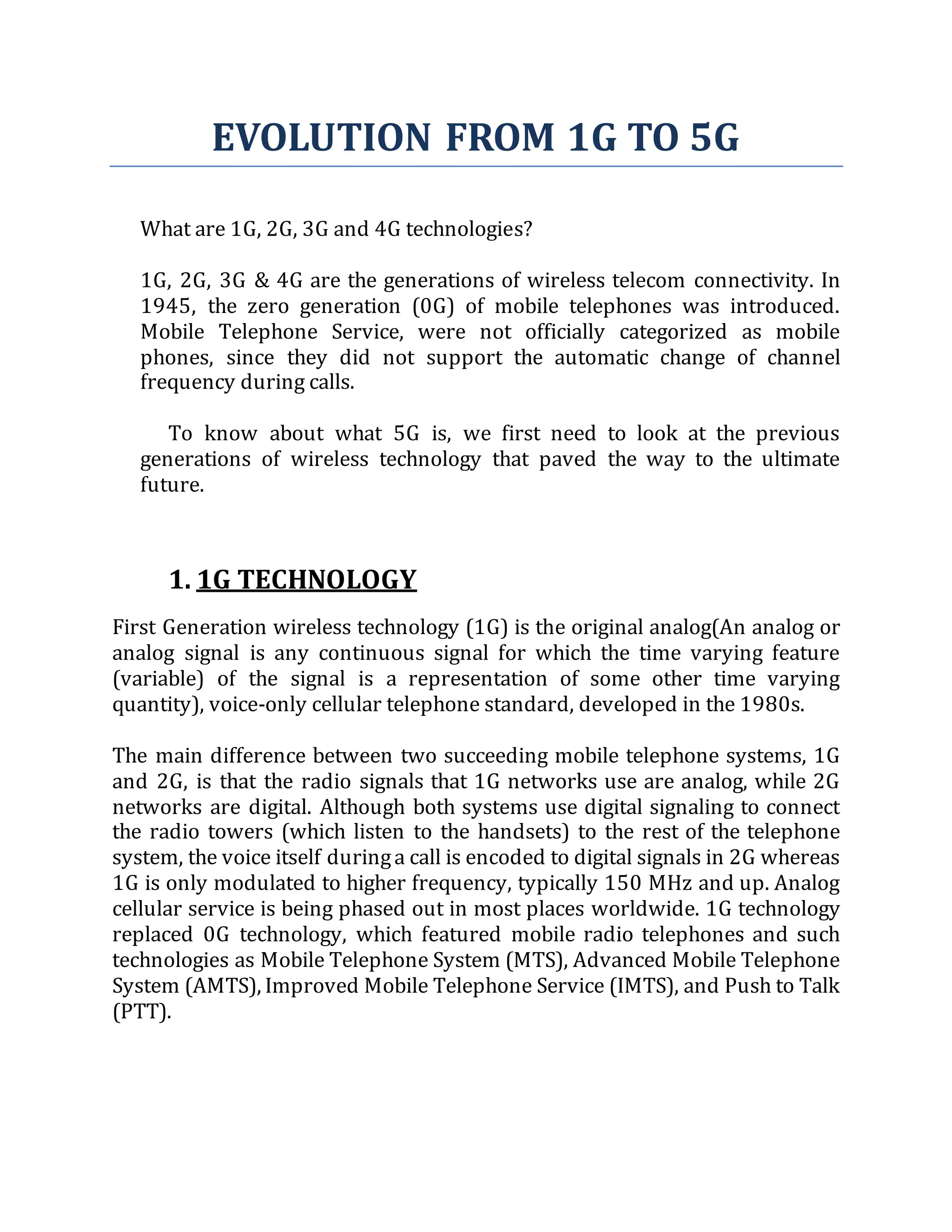 EVOLUTION FROM 1G TO 5G
What are 1G, 2G, 3G and 4G technologies?
1G, 2G, 3G & 4G are the generations of wireless telecom connectivity. In
1945, the zero generation (0G) of mobile telephones was introduced.
Mobile Telephone Service, were not officially categorized as mobile
phones, since they did not support the automatic change of channel
frequency during calls.
To know about what 5G is, we first need to look at the previous
generations of wireless technology that paved the way to the ultimate
future.
1. 1G TECHNOLOGY
First Generation wireless technology (1G) is the original analog(An analog or
analog signal is any continuous signal for which the time varying feature
(variable) of the signal is a representation of some other time varying
quantity), voice-only cellular telephone standard, developed in the 1980s.
The main difference between two succeeding mobile telephone systems, 1G
and 2G, is that the radio signals that 1G networks use are analog, while 2G
networks are digital. Although both systems use digital signaling to connect
the radio towers (which listen to the handsets) to the rest of the telephone
system, the voice itself duringa call is encoded to digital signals in 2G whereas
1G is only modulated to higher frequency, typically 150 MHz and up. Analog
cellular service is being phased out in most places worldwide. 1G technology
replaced 0G technology, which featured mobile radio telephones and such
technologies as Mobile Telephone System (MTS), Advanced Mobile Telephone
System (AMTS), Improved Mobile Telephone Service (IMTS), and Push to Talk
(PTT).
 