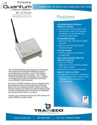 Tranzeo 802.16d 3GHz Indoor Subscriber Unit Family




The TR-W16d-3G 3GHz Indoor Subscriber Unit family is
interoperable with the Redline RedMax base station
and is approved for operation in U.S. in the 3.65GHz
band and world-wide from 3.3-3.8GHz. The Tranzeo
TR-W16d-3G 3GHz Indoor Subscriber Unit is a member
of Tranzeo’s family of low cost subscriber units based
on the IEEE802.16-2004 standard.

All Tranzeo TR-WMX subscriber units are designed for the
best price/performance and manufactured at Tranzeo's
state of the art manufacturing facility in British Columbia,
Canada resulting in the lowest price with the highest quality.
The ease of installation of the unit ensures low installation
costs by personal with little or no training.

Tranzeo is your one-stop source for your entire indoor and
outdoor WiMAX subscriber needs.




                                                                  ®
 