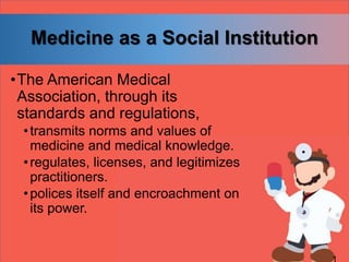 Medicine as a Social Institution
•The American Medical
Association, through its
standards and regulations,
•transmits norms and values of
medicine and medical knowledge.
•regulates, licenses, and legitimizes
practitioners.
•polices itself and encroachment on
its power.
 