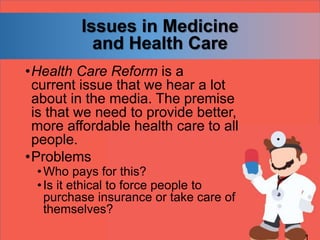 Issues in Medicine
and Health Care
•Health Care Reform is a
current issue that we hear a lot
about in the media. The premise
is that we need to provide better,
more affordable health care to all
people.
•Problems
•Who pays for this?
•Is it ethical to force people to
purchase insurance or take care of
themselves?
 