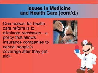 Issues in Medicine
and Health Care (cont’d.)
One reason for health
care reform is to
eliminate rescission—a
policy that allows
insurance companies to
cancel people’s
coverage after they get
sick.
 