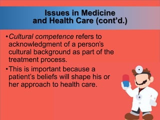 Issues in Medicine
and Health Care (cont’d.)
•Cultural competence refers to
acknowledgment of a person’s
cultural background as part of the
treatment process.
•This is important because a
patient’s beliefs will shape his or
her approach to health care.
 
