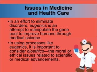 Issues in Medicine
and Health Care
•In an effort to eliminate
disorders, eugenics is an
attempt to manipulate the gene
pool to improve humans through
medical science.
•In using processes like
eugenics, it is important to
consider bioethics—the moral or
ethical issues related to scientific
or medical advancements.
 