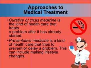 Approaches to
Medical Treatment
•Curative or crisis medicine is
the kind of health care that
treats
a problem after it has already
started.
•Preventative medicine is a kind
of health care that tries to
prevent or delay a problem. This
can include making lifestyle
changes.
 