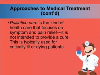 Approaches to Medical Treatment
(cont’d)
•Palliative care is the kind of
health care that focuses on
symptom and pain relief—it is
not intended to provide a cure.
This is typically used for
critically ill or dying patients.
 