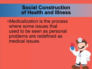 Social Construction
of Health and Illness
•Medicalization is the process
where some issues that
used to be seen as personal
problems are redefined as
medical issues.
 