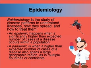Epidemiology
Epidemiology is the study of
disease patterns to understand
illnesses, how they spread, and
how to treat them.
•An epidemic happens when a
significantly higher than expected
number of cases of a disease
occurs within a population.
•A pandemic is when a higher than
expected number of cases of a
disease also spans a large
geographic region, as in multiple
countries or continents.
 