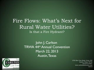 Fire Flows: What’s Next for
   Rural Water Utilities?
       Is that a Fire Hydrant?


         John J. Carlton
    TRWA 44th Annual Convention
         March 22, 2013
          Austin, Texas
                                  2705 Bee Cave Road, Suite 200
                                            Austin, Texas 78746
                                                 (512) 614-0901
                                      www.carltonlawaustin.com
                                                          ©2013
 