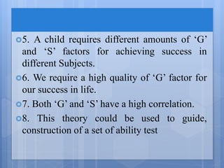 5. A child requires different amounts of ‘G’
and ‘S’ factors for achieving success in
different Subjects.
6. We require a high quality of ‘G’ factor for
our success in life.
7. Both ‘G’ and ‘S’ have a high correlation.
8. This theory could be used to guide,
construction of a set of ability test
 