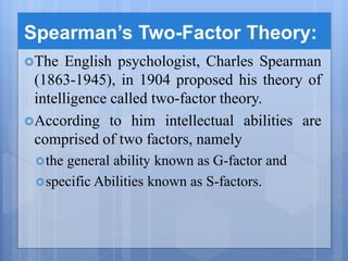 Spearman’s Two-Factor Theory:
The English psychologist, Charles Spearman
(1863-1945), in 1904 proposed his theory of
intelligence called two-factor theory.
According to him intellectual abilities are
comprised of two factors, namely
the general ability known as G-factor and
specific Abilities known as S-factors.
 