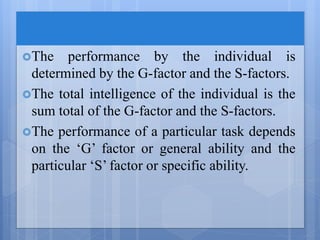 The performance by the individual is
determined by the G-factor and the S-factors.
The total intelligence of the individual is the
sum total of the G-factor and the S-factors.
The performance of a particular task depends
on the ‘G’ factor or general ability and the
particular ‘S’ factor or specific ability.
 