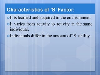 Characteristics of ‘S’ Factor:
It is learned and acquired in the environment.
It varies from activity to activity in the same
individual.
Individuals differ in the amount of ‘S’ ability.
 