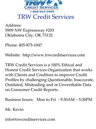 TRW CreditServices
Address:
5909NW Expressway#203
OklahomaCity,OK73132
Phone:405-875-1047
Website:h p://www.trwcreditservices.com
TTRW CreditServicesisa100%Ethicaland
HonestCreditServicesOrganizationthatworks
withClientsandCreditorstoimproveCredit
ProﬁlesbychallengingQuestionable,Inaccurate,
Outdated,MisleadingandorUnveriﬁableData
onConsumerCreditReports.
Businesshours:MontoFri-9:30AM –5:30PM
Mr.KevinMr.Kevin
info@trwcreditservices.com
 
