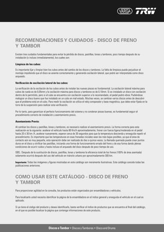 RECOMENDACIONES Y CUIDADOS - DISCO DE FRENO
Y TAMBOR
Existen tres cuidados fundamentales para evitar la pérdida de discos, pastillas, lonas y tambores, poco tiempo después de su
instalación (o incluso inmediatamente), los cuales son:

Limpieza de los cubos:

Es importante lijar y limpiar bien los cubos antes del cambio de los discos y tambores. La falta de limpieza puede perjudicar el
montaje impidiendo que el disco se asiente correctamente y generando oscilación lateral, que podrá ser interpretada como disco
arqueado.

Verificación de oscilación lateral de los cubos:

La verificación de la oscilación de los cubos antes de instalar las nuevas piezas es fundamental. La oscilación lateral máxima para
cubos de rueda es de 0,05mm y la oscilación máxima para discos y tambores es de 0,10mm. Si es instalado un disco con oscilación
dentro de lo permitido, pero si el cubo se encuentra con oscilación superior a lo recomendado, el pedal podrá vibrar. Pudiéndose
malograr un disco bueno que fue instalado en un cubo en mal estado. Muchas veces, se cambian varios discos antes de descubrir
que el problema está en el cubo. Para medir la oscilación se utiliza el reloj comparador y base magnética, que debe estar fijada en la
torre de la suspensión para realizar esta verificación.

Por lo tanto, para garantizar el perfecto funcionamiento del sistema y no condenar piezas buenas, es fundamental seguir el
procedimiento correcto de instalación y asentamiento previo.

Asentamiento Previo:

Al cambiar los discos y pastillas, lonas y tambores, es necesario realizar el asentamiento previo. La forma correcta para esta
realización es la siguiente: acelerar el vehículo hasta 80 Km/h aproximadamente, frenar con fuerza ligera/moderada en el pedal
hasta 20 ó 30 km /h, acelerar nuevamente, esperar cerca de 30 segundos para que la temperatura descienda y enseguida repetir el
procedimiento. Es importante que las temperaturas en esas frenadas iniciales sean las más bajas posibles, ya que el área de
contacto aún es muy pequeña, esta operación debe ser realizada de diez a quince veces. La llamada quemada puede crear puntos
duros en el disco y vitrificar las pastillas, iniciando una forma de funcionamiento errado del freno y de esa forma dando plenas
condiciones de ocurrir ruidos y hasta incluso el arqueado del disco después de poco tiempo de uso.

OBS.: Después de la sustitución de discos, pastillas, lonas y tambores la eficiencia total de los frenos (100% de área asentada)
solamente ocurrirá después del uso del vehículo en tránsito urbano por aproximadamente 300 km.

Importante: Todas las imágenes y figuras mostradas en este catálogo son meramente ilustrativas. Este catálogo cancela todas las
publicaciones anteriores.



COMO USAR ESTE CATÁLOGO - DISCO DE FRENO
Y TAMBOR
Para proporcionar agilidad en la consulta, los productos están organizados por ensambladoras y vehículos.

Para localizarlo usted necesita identificar la página de la ensambladora en el índice general y enseguida el vehículo en el cual es
aplicado.

Si ya tiene el código del producto y desea identificarlo, basta verificar el índice de productos que se encuentra al final del catálogo,
en el que es posible localizar la página que contenga informaciones de este producto.
 