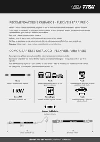 RECOMENDAÇÕES E CUIDADOS - FLEXÍVEIS PARA FREIO
Observe o flexível quanto ao ressecamento, desgastes ou falta de material. Preventivamente pode-se trocá-lo a cada cinco anos.
Troque sempre os dois flexíveis do mesmo eixo, mesmo que apenas um tenha apresentado problema, pois a durabilidade de ambos é
aproximadamente igual. Assim você economiza na mão de obra.
Evite torcer o flexível no momento de sua instalação.
Aplique o torque de aperto correto, conforme o manual, garantindo a perfeita vedação.
Certifique-se da aplicação correta, pois comprimento diferente pode causar danos ao flexível com pouco tempo de uso.
Importante: Todas as imagens e figuras mostradas neste catálogo são meramente ilustrativas.



COMO USAR ESTE CATÁLOGO - FLEXÍVEIS PARA FREIO
Para proporcionar agilidade na consulta, os produtos estão organizados por montadoras e veículos.
Para localizar um produto, você precisa identificar a página da montadora no índice geral e em seguida o veículo no qual ele é
aplicado.
Caso já tenha o código do produto e queira identificá-lo, basta verificar o índice de produtos que se encontra no início do catálogo,
em que é possível localizar a página que contém informações sobre ele.
 
