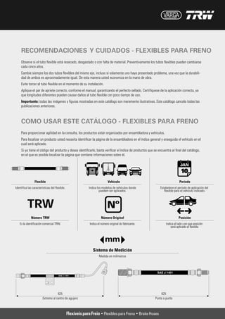 RECOMENDACIONES Y CUIDADOS - FLEXIBLES PARA FRENO
Observe si el tubo flexible está resecado, desgastado o con falta de material. Preventivamente los tubos flexibles pueden cambiarse
cada cinco años.
Cambie siempre los dos tubos flexibles del mismo eje, incluso si solamente uno haya presentado problema, una vez que la durabili-
dad de ambos es aproximadamente igual. De esta manera usted economiza en la mano de obra.
Evite torcer el tubo flexible en el momento de su instalación.
Aplique el par de apriete correcto, conforme el manual, garantizando el perfecto sellado. Certifíquese de la aplicación correcta, ya
que longitudes diferentes pueden causar daños al tubo flexible con poco tiempo de uso.
Importante: todas las imágenes y figuras mostradas en este catálogo son meramente ilustrativas. Este catálogo cancela todas las
publicaciones anteriores.



COMO USAR ESTE CATÁLOGO - FLEXIBLES PARA FRENO
Para proporcionar agilidad en la consulta, los productos están organizados por ensambladora y vehículos.
Para localizar un producto usted necesita identificar la página de la ensambladora en el índice general y enseguida el vehículo en el
cual será aplicado.
Si ya tiene el código del producto y desea identificarlo, basta verificar el índice de productos que se encuentra al final del catálogo,
en el que es posible localizar la página que contiene informaciones sobre él.




                                  Flexíveis para Freio • Flexibles para Freno • Brake Hoses
 