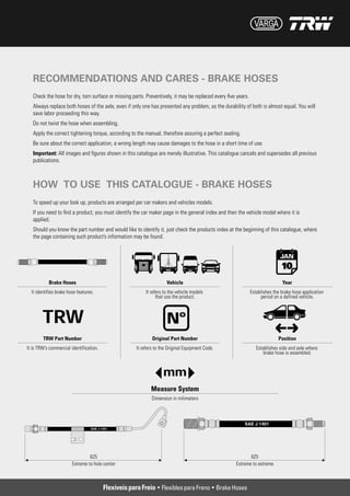 RECOMMENDATIONS AND CARES - BRAKE HOSES
Check the hose for dry, torn surface or missing parts. Preventively, it may be replaced every five years.
Always replace both hoses of the axle, even if only one has presented any problem, as the durability of both is almost equal. You will
save labor proceeding this way.
Do not twist the hose when assembling.
Apply the correct tightening torque, according to the manual, therefore assuring a perfect sealing.
Be sure about the correct application, a wrong length may cause damages to the hose in a short time of use.
Important: All images and figures shown in this catalogue are merely illustrative. This catalogue cancels and supersedes all previous
publications.



HOW TO USE THIS CATALOGUE - BRAKE HOSES
To speed up your look up, products are arranged per car makers and vehicles models.
If you need to find a product, you must identify the car maker page in the general index and then the vehicle model where it is
applied.
Should you know the part number and would like to identify it, just check the products index at the beginning of this catalogue, where
the page containing such product’s information may be found.




                                  Flexíveis para Freio • Flexibles para Freno • Brake Hoses
 