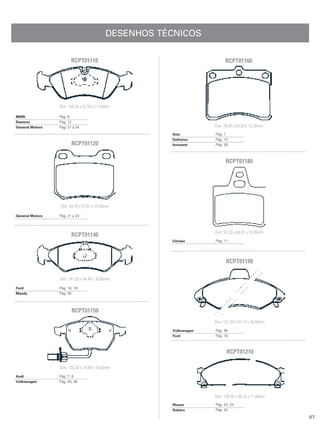 DESENHOS TÉCNICOS

                        RCPT01110                                        RCPT01160




                 Dim: 156,30 x 52,54 x 17,50mm

BMW              Pág. 8
Daewoo           Pág. 12
General Motors   Pág. 21 a 24                                      Dim: 78,40 x 64,20 x 13,50mm
                                                      Asia         Pág. 7
                                                      Daihatsu     Pág. 12
                        RCPT01120                     Innocent     Pág. 26



                                                                         RCPT01180




                 Dim: 64,70 x 57,51 x 15,00mm

General Motors   Pág. 21 a 24



                                                                   Dim: 54,20 x 64,87 x 15,00mm
                        RCPT01140
                                                      Citröen      Pág. 11




                                                                         RCPT01190

                 Dim: 141,30 x 44,49 x 16,60mm

Ford             Pág. 18, 19
Mazda            Pág. 30




                        RCPT01150
                                                                   Dim: 131,29 x 57,14 x 18,00mm
                                                      Volkswagen   Pág. 46
                                                      Ford         Pág. 18



                                                                         RCPT01210

                 Dim: 156,20 x 74,00 x 19,50mm
Audi             Pág. 7, 8
Volkswagen       Pág. 44, 46



                                                                   Dim: 159,20 x 49,10 x 17,00mm
                                                      Nissan       Pág. 33, 34
                                                      Subaru       Pág. 42

                                                                                                   67
 
