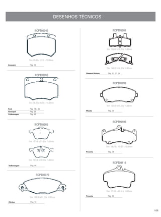 DESENHOS TÉCNICOS


                   RCPT09040                                                RCPT09080




                                                                     Dim: 125,00 x 76,20 x 15,80mm



             Dim: 69,80 x 57,75 x 15,00mm

Innocent      Pág. 26
                                                                     Dim: 148,00 x 58,30 x 16,80mm

                                                    General Motors     Pág. 21, 23, 24
                   RCPT09050

                                                                            RCPT09090




             Dim: 98,20 x 68,00 x 15,00mm
                                                                     Dim: 127,50 x 46,50 x 15,50mm
Ford          Pág. 18 a 20
Grosspal      Pág. 25                               Mazda              Pág. 30
Volkswagen    Pág. 46



                                                                            RCPT09100
                   RCPT09060




             Dim: 161,40 x 71,99 x 19,60mm

                                                                     Dim: 190,10 x 101,87 x 16,80mm

                                                    Porsche            Pág. 36



             Dim: 161,40 x 74,59 x 19,60mm
                                                                            RCPT09110
Volkswagen    Pág. 48




                    RCPT09070




                                                                     Dim: 121,00 x 86,16 x 16,80mm

                                                    Porsche           Pág. 36
              Dim: 168,50 x 61,15 x 18,00mm

Citröen       Pág. 10



                                                                                                      105
 