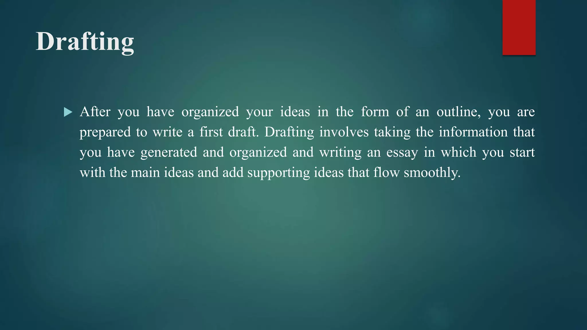 Drafting
 After you have organized your ideas in the form of an outline, you are
prepared to write a first draft. Drafting involves taking the information that
you have generated and organized and writing an essay in which you start
with the main ideas and add supporting ideas that flow smoothly.
 