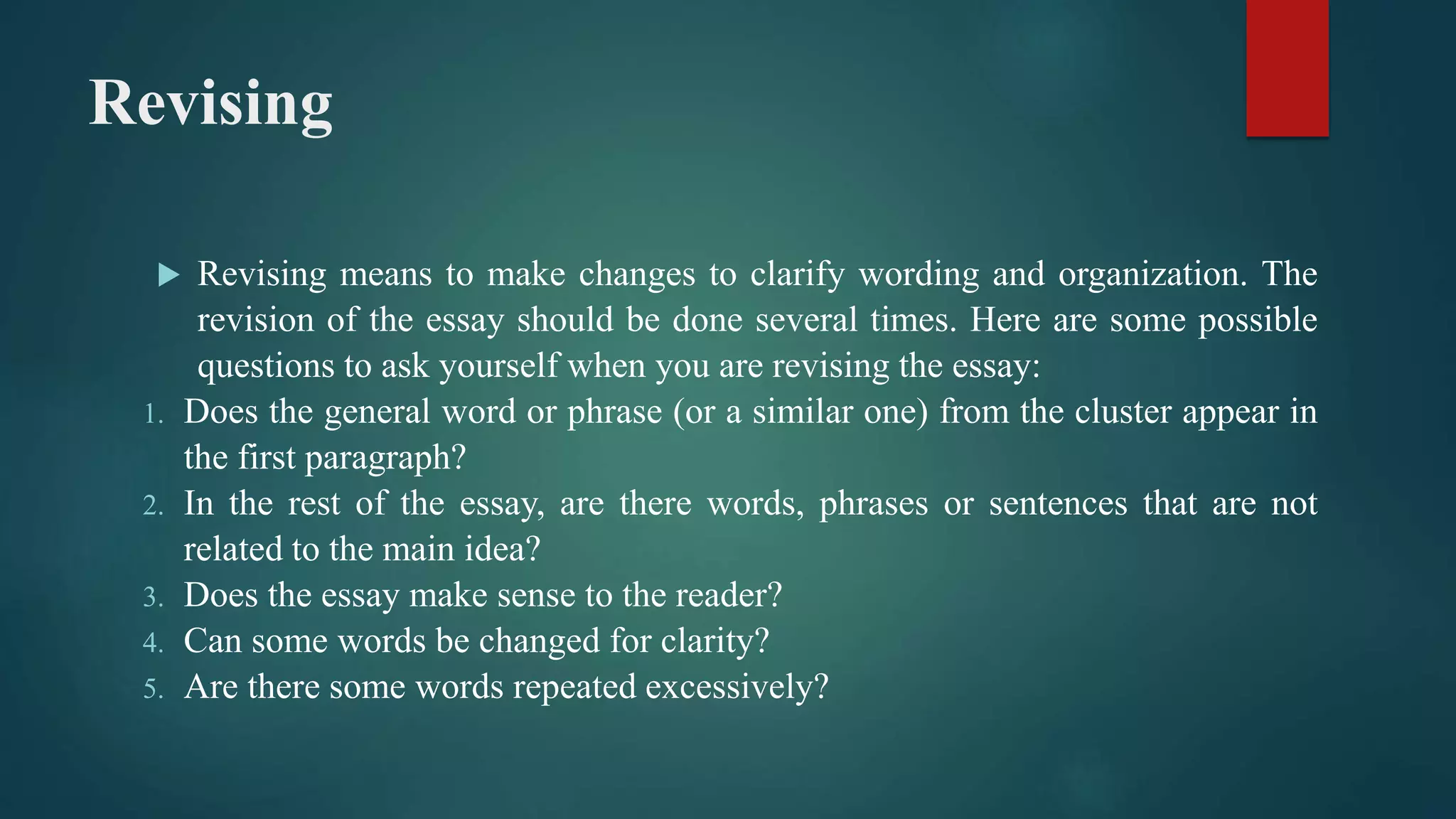 Revising
 Revising means to make changes to clarify wording and organization. The
revision of the essay should be done several times. Here are some possible
questions to ask yourself when you are revising the essay:
1. Does the general word or phrase (or a similar one) from the cluster appear in
the first paragraph?
2. In the rest of the essay, are there words, phrases or sentences that are not
related to the main idea?
3. Does the essay make sense to the reader?
4. Can some words be changed for clarity?
5. Are there some words repeated excessively?
 