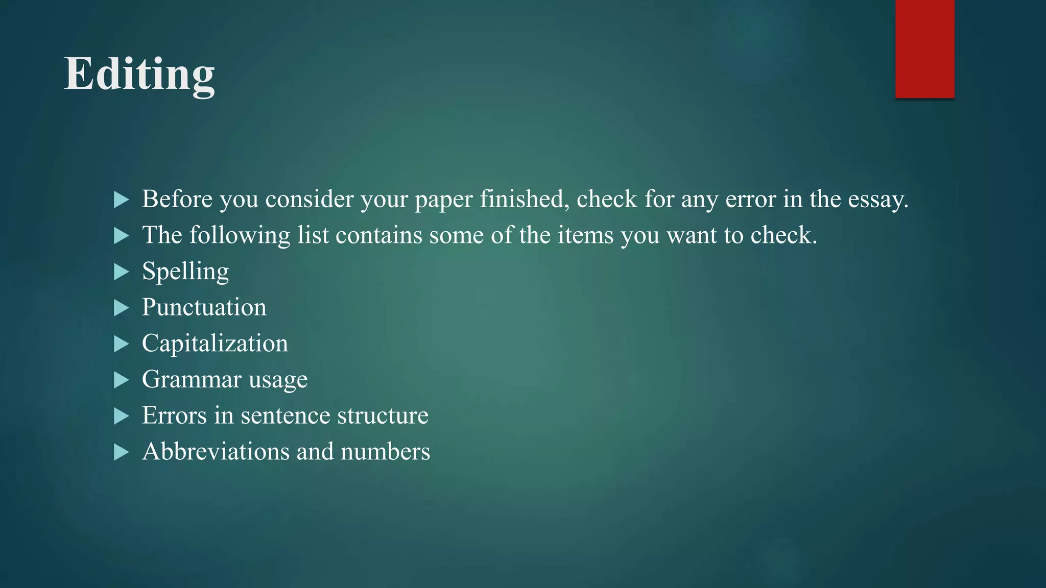 Editing
 Before you consider your paper finished, check for any error in the essay.
 The following list contains some of the items you want to check.
 Spelling
 Punctuation
 Capitalization
 Grammar usage
 Errors in sentence structure
 Abbreviations and numbers
 