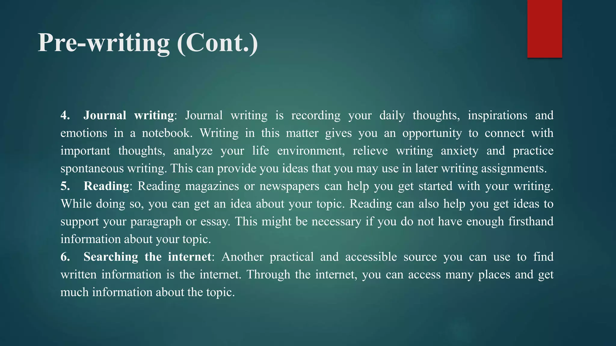 Pre-writing (Cont.)
4. Journal writing: Journal writing is recording your daily thoughts, inspirations and
emotions in a notebook. Writing in this matter gives you an opportunity to connect with
important thoughts, analyze your life environment, relieve writing anxiety and practice
spontaneous writing. This can provide you ideas that you may use in later writing assignments.
5. Reading: Reading magazines or newspapers can help you get started with your writing.
While doing so, you can get an idea about your topic. Reading can also help you get ideas to
support your paragraph or essay. This might be necessary if you do not have enough firsthand
information about your topic.
6. Searching the internet: Another practical and accessible source you can use to find
written information is the internet. Through the internet, you can access many places and get
much information about the topic.
 