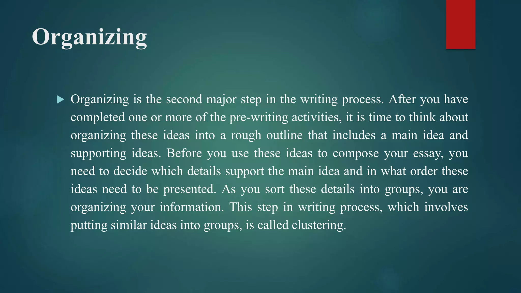 Organizing
 Organizing is the second major step in the writing process. After you have
completed one or more of the pre-writing activities, it is time to think about
organizing these ideas into a rough outline that includes a main idea and
supporting ideas. Before you use these ideas to compose your essay, you
need to decide which details support the main idea and in what order these
ideas need to be presented. As you sort these details into groups, you are
organizing your information. This step in writing process, which involves
putting similar ideas into groups, is called clustering.
 