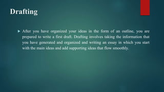 Drafting
 After you have organized your ideas in the form of an outline, you are
prepared to write a first draft. Drafting involves taking the information that
you have generated and organized and writing an essay in which you start
with the main ideas and add supporting ideas that flow smoothly.
 