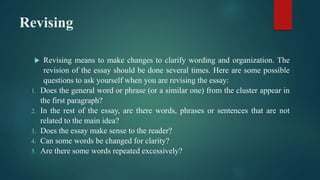 Revising
 Revising means to make changes to clarify wording and organization. The
revision of the essay should be done several times. Here are some possible
questions to ask yourself when you are revising the essay:
1. Does the general word or phrase (or a similar one) from the cluster appear in
the first paragraph?
2. In the rest of the essay, are there words, phrases or sentences that are not
related to the main idea?
3. Does the essay make sense to the reader?
4. Can some words be changed for clarity?
5. Are there some words repeated excessively?
 