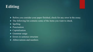 Editing
 Before you consider your paper finished, check for any error in the essay.
 The following list contains some of the items you want to check.
 Spelling
 Punctuation
 Capitalization
 Grammar usage
 Errors in sentence structure
 Abbreviations and numbers
 