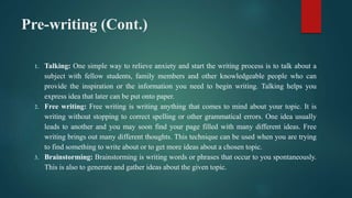 Pre-writing (Cont.)
1. Talking: One simple way to relieve anxiety and start the writing process is to talk about a
subject with fellow students, family members and other knowledgeable people who can
provide the inspiration or the information you need to begin writing. Talking helps you
express idea that later can be put onto paper.
2. Free writing: Free writing is writing anything that comes to mind about your topic. It is
writing without stopping to correct spelling or other grammatical errors. One idea usually
leads to another and you may soon find your page filled with many different ideas. Free
writing brings out many different thoughts. This technique can be used when you are trying
to find something to write about or to get more ideas about a chosen topic.
3. Brainstorming: Brainstorming is writing words or phrases that occur to you spontaneously.
This is also to generate and gather ideas about the given topic.
 