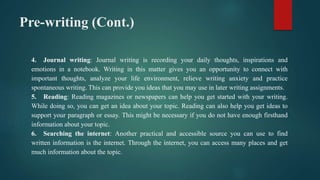 Pre-writing (Cont.)
4. Journal writing: Journal writing is recording your daily thoughts, inspirations and
emotions in a notebook. Writing in this matter gives you an opportunity to connect with
important thoughts, analyze your life environment, relieve writing anxiety and practice
spontaneous writing. This can provide you ideas that you may use in later writing assignments.
5. Reading: Reading magazines or newspapers can help you get started with your writing.
While doing so, you can get an idea about your topic. Reading can also help you get ideas to
support your paragraph or essay. This might be necessary if you do not have enough firsthand
information about your topic.
6. Searching the internet: Another practical and accessible source you can use to find
written information is the internet. Through the internet, you can access many places and get
much information about the topic.
 