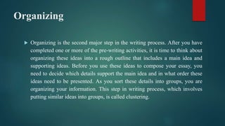 Organizing
 Organizing is the second major step in the writing process. After you have
completed one or more of the pre-writing activities, it is time to think about
organizing these ideas into a rough outline that includes a main idea and
supporting ideas. Before you use these ideas to compose your essay, you
need to decide which details support the main idea and in what order these
ideas need to be presented. As you sort these details into groups, you are
organizing your information. This step in writing process, which involves
putting similar ideas into groups, is called clustering.
 
