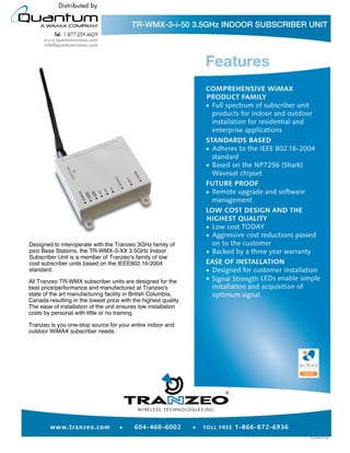 TR-WMX-3-i-50 3.5GHz INDOOR SUBSCRIBER UNIT




Designed to interoperate with the Tranzeo 3GHz family of
pico Base Stations, the TR-WMX-3-XX 3.5GHz Indoor
Subscriber Unit is a member of Tranzeo's family of low
cost subscriber units based on the IEEE802.16-2004
standard.

All Tranzeo TR-WMX subscriber units are designed for the
best price/performance and manufactured at Tranzeo's
state of the art manufacturing facility in British Columbia,
Canada resulting in the lowest price with the highest quality.
The ease of installation of the unit ensures low installation
costs by personal with little or no training.

Tranzeo is you one-stop source for your entire indoor and
outdoor WiMAX subscriber needs.




                                                                 ®
 