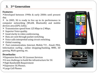 3. 3rd
Generation
Features:
Developed between 1990s & early 2000s until present
day.
 In 2005, 3G is ready to live up to its performance in
computer networking (WLAN, Bluetooth) and mobile
devices area (GPS, Cells).
 Transmission speed from 125 Kbps to 2 Mbps.
 Superior Voice quality.
 Good clarity in video conferencing.
 Data are sent through packet switching.
 Voice calls interpreted using circuit switching.
 Global roaming.
 Fast communication, Internet, Mobile T.V. , Email, PDA,
Information surfing , online shopping/banking, MMS, 3D
gaming, Multi-gaming, etc.
Drawbacks:
Expensive fees for 3G Licenses Services
It was challenge to build the infrastructure for 3G
High Bandwidth Requirement
Expensive 3G Phones.
Large Cell Phones
 
