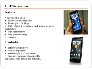4. 4th
Generation
Features:
Developed in 2010
 Faster and more reliable
 Speed up to 100 Mbps
 Both cellular & broadband multimedia services
everywhere
 High performance
 Easy global roaming
 Low cost
Drawbacks:
 Battery uses is more
 Hard to implement
 Need complicated hardware
 Expensive equipment required to
implement next generation network.
 
 